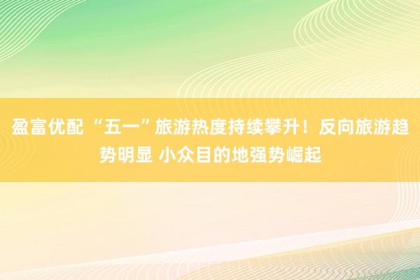 盈富优配 “五一”旅游热度持续攀升！反向旅游趋势明显 小众目的地强势崛起