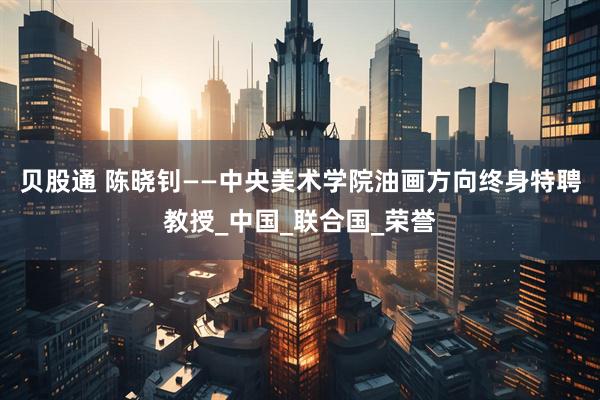 贝股通 陈晓钊——中央美术学院油画方向终身特聘教授_中国_联合国_荣誉