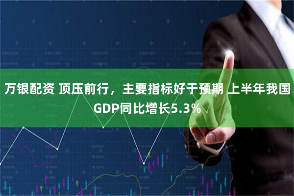万银配资 顶压前行,主要指标好于预期 上半年我国GDP同比增长5.3%