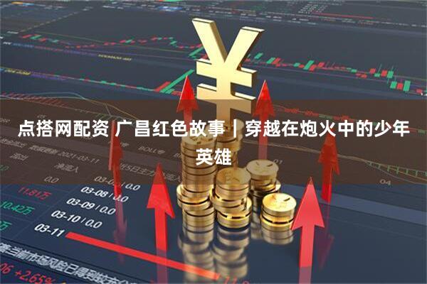 点搭网配资 广昌红色故事|穿越在炮火中的少年英雄