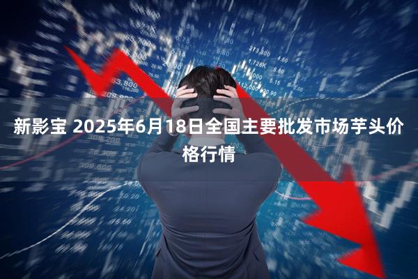 新影宝 2025年6月18日全国主要批发市场芋头价格行情
