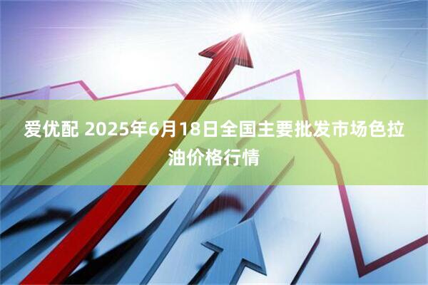 爱优配 2025年6月18日全国主要批发市场色拉油价格行情