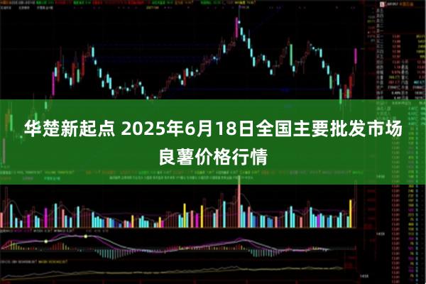 华楚新起点 2025年6月18日全国主要批发市场良薯价格行情