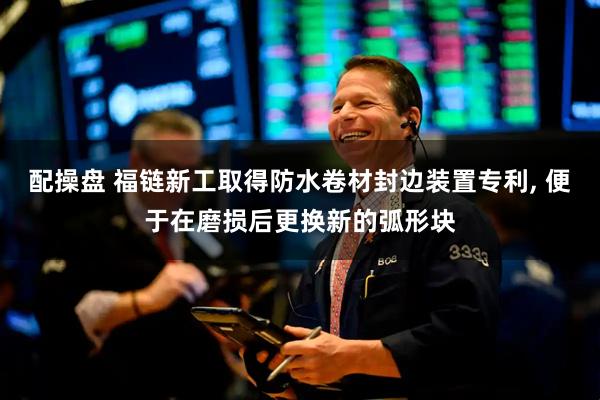 配操盘 福链新工取得防水卷材封边装置专利, 便于在磨损后更换新的弧形块