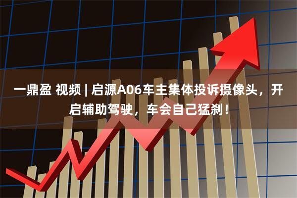 一鼎盈 视频 | 启源A06车主集体投诉摄像头，开启辅助驾驶，车会自己猛刹！